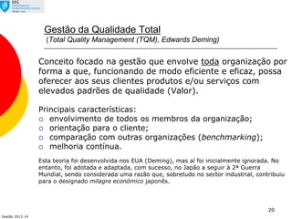 Gestão 2013-14
20
Gestão da Qualidade Total
(Total Quality Management (TQM), Edwards Deming)
Conceito focado na gestão que envolve toda organização por
forma a que, funcionando de modo eficiente e eficaz, possa
oferecer aos seus clientes produtos e/ou serviços com
elevados padrões de qualidade (Valor).
Principais características:
 envolvimento de todos os membros da organização;
 orientação para o cliente;
 comparação com outras organizações (benchmarking);
 melhoria contínua.
Esta teoria foi desenvolvida nos EUA (Deming), mas aí foi inicialmente ignorada. No
entanto, foi adotada e adaptada, com sucesso, no Japão a seguir à 2ª Guerra
Mundial, sendo considerada uma razão que, sobretudo no sector industrial, contribuiu
para o designado milagre económico japonês.
 