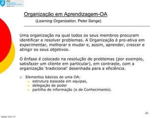 Gestão 2013-14
21
Organização em Aprendizagem-OA
(Learning Organization, Peter Senge)
Uma organização na qual todos os seus membros procuram
identificar e resolver problemas. A Organização é pro-ativa em
experimentar, melhorar e mudar e, assim, aprender, crescer e
atingir os seus objetivos.
O ênfase é colocado na resolução de problemas (por exemplo,
satisfazer um cliente em particular), em contraste, com a
organização ‘tradicional’ desenhada para a eficiência.
 Elementos básicos de uma OA:
 estrutura baseada em equipas,
 delegação de poder
 partilha de informação (e de Conhecimento).
 