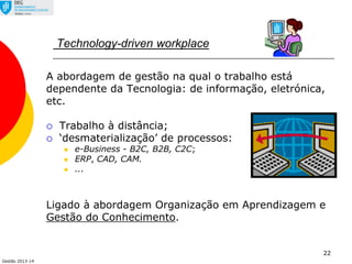 Gestão 2013-14
22
Technology-driven workplace
A abordagem de gestão na qual o trabalho está
dependente da Tecnologia: de informação, eletrónica,
etc.
 Trabalho à distância;
 ‘desmaterialização’ de processos:
 e-Business - B2C, B2B, C2C;
 ERP, CAD, CAM.
 ...
Ligado à abordagem Organização em Aprendizagem e
Gestão do Conhecimento.
 