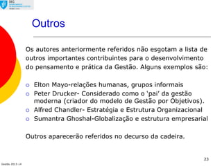 Gestão 2013-14
Outros
Os autores anteriormente referidos não esgotam a lista de
outros importantes contribuintes para o desenvolvimento
do pensamento e prática da Gestão. Alguns exemplos são:
 Elton Mayo-relações humanas, grupos informais
 Peter Drucker- Considerado como o ‘pai’ da gestão
moderna (criador do modelo de Gestão por Objetivos).
 Alfred Chandler- Estratégia e Estrutura Organizacional
 Sumantra Ghoshal-Globalização e estrutura empresarial
Outros aparecerão referidos no decurso da cadeira.
23
 