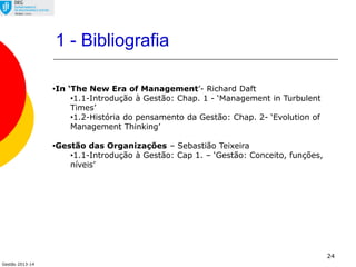 Gestão 2013-14
24
•In ‘The New Era of Management’- Richard Daft
•1.1-Introdução à Gestão: Chap. 1 - ‘Management in Turbulent
Times’
•1.2-História do pensamento da Gestão: Chap. 2- ‘Evolution of
Management Thinking’
•Gestão das Organizações – Sebastião Teixeira
•1.1-Introdução à Gestão: Cap 1. – ‘Gestão: Conceito, funções,
níveis’
1 - Bibliografia
 