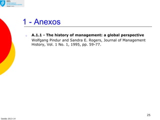 Gestão 2013-14
1 - Anexos
o A.1.1 - The history of management: a global perspective
Wolfgang Pindur and Sandra E. Rogers, Journal of Management
History, Vol. 1 No. 1, 1995, pp. 59-77.
25
 