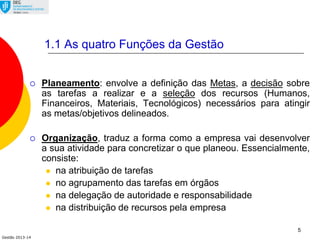 Gestão 2013-14
5
1.1 As quatro Funções da Gestão
 Planeamento: envolve a definição das Metas, a decisão sobre
as tarefas a realizar e a seleção dos recursos (Humanos,
Financeiros, Materiais, Tecnológicos) necessários para atingir
as metas/objetivos delineados.
 Organização, traduz a forma como a empresa vai desenvolver
a sua atividade para concretizar o que planeou. Essencialmente,
consiste:
 na atribuição de tarefas
 no agrupamento das tarefas em órgãos
 na delegação de autoridade e responsabilidade
 na distribuição de recursos pela empresa
 