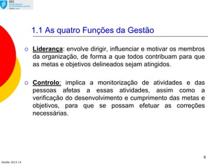 Gestão 2013-14
6
 Liderança: envolve dirigir, influenciar e motivar os membros
da organização, de forma a que todos contribuam para que
as metas e objetivos delineados sejam atingidos.
 Controlo: implica a monitorização de atividades e das
pessoas afetas a essas atividades, assim como a
verificação do desenvolvimento e cumprimento das metas e
objetivos, para que se possam efetuar as correções
necessárias.
1.1 As quatro Funções da Gestão
 