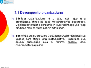Gestão 2013-14
7
1.1 Desempenho organizacional
 Eficácia organizacional é o grau com que uma
organização atinge as suas metas/objetivos declarados.
Significa satisfazer o consumidor, que reconhece valor nos
produtos e/ou serviços por ele adquiridos.
 Eficiência define-se como a quantidade/valor dos recursos
usados para atingir uma meta/objetivo. Procura-se que
aquela quantidade seja a mínima possível sem
comprometer a eficácia.
 