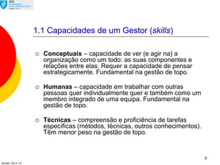 Gestão 2013-14
9
1.1 Capacidades de um Gestor (skills)
 Conceptuais – capacidade de ver (e agir na) a
organização como um todo: as suas componentes e
relações entre elas. Requer a capacidade de pensar
estrategicamente. Fundamental na gestão de topo.
 Humanas – capacidade em trabalhar com outras
pessoas quer individualmente quer e também como um
membro integrado de uma equipa. Fundamental na
gestão de topo.
 Técnicas – compreensão e proficiência de tarefas
específicas (métodos, técnicas, outros conhecimentos).
Têm menor peso na gestão de topo.
 
