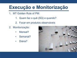 Execução e Monitorização
1. MT Golden Rule of PM:
1. Quem faz o quê (SQ) e quando?
2. Focar em produtos observáveis
2. Monitorização:
• Mensal?
• Semanal?
• Diária?
 