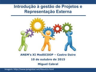 Introdução à gestão de Projetos e
Representação Externa
ANEM’s XI MedSCOOP – Castro Daire
10 de outubro de 2015
Miguel Cabral
Imagem: http://www.ipmglobal.net/AboutUs.html
 