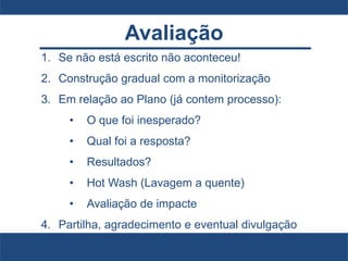 Avaliação
1. Se não está escrito não aconteceu!
2. Construção gradual com a monitorização
3. Em relação ao Plano (já contem processo):
• O que foi inesperado?
• Qual foi a resposta?
• Resultados?
• Hot Wash (Lavagem a quente)
• Avaliação de impacte
4. Partilha, agradecimento e eventual divulgação
 