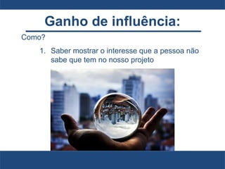 Ganho de influência:
Como?
1. Saber mostrar o interesse que a pessoa não
sabe que tem no nosso projeto
 