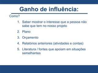 Ganho de influência:
Como?
1. Saber mostrar o interesse que a pessoa não
sabe que tem no nosso projeto
2. Plano
3. Orçamento
4. Relatórios anteriores (atividades e contas)
5. Literatura / fontes que apoiam em situações
semelhantes
 