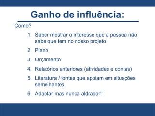 Ganho de influência:
Como?
1. Saber mostrar o interesse que a pessoa não
sabe que tem no nosso projeto
2. Plano
3. Orçamento
4. Relatórios anteriores (atividades e contas)
5. Literatura / fontes que apoiam em situações
semelhantes
6. Adaptar mas nunca aldrabar!
 