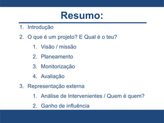 Resumo:
1. Introdução
2. O que é um projeto? E Qual é o teu?
1. Visão / missão
2. Planeamento
3. Monitorização
4. Avaliação
3. Representação externa
1. Análise de Intervenientes / Quem é quem?
2. Ganho de influência
 