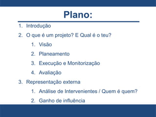Plano:
1. Introdução
2. O que é um projeto? E Qual é o teu?
1. Visão
2. Planeamento
3. Execução e Monitorização
4. Avaliação
3. Representação externa
1. Análise de Intervenientes / Quem é quem?
2. Ganho de influência
 