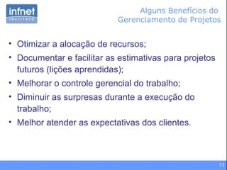 11
Alguns Benefícios do
Gerenciamento de Projetos
• Otimizar a alocação de recursos;
• Documentar e facilitar as estimativas para projetos
futuros (lições aprendidas);
• Melhorar o controle gerencial do trabalho;
• Diminuir as surpresas durante a execução do
trabalho;
• Melhor atender as expectativas dos clientes.
 