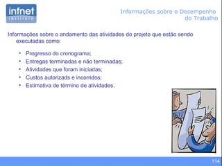 114
Informações sobre o andamento das atividades do projeto que estão sendo
executadas como:
• Progresso do cronograma;
• Entregas terminadas e não terminadas;
• Atividades que foram iniciadas;
• Custos autorizads e incorridos;
• Estimativa de término de atividades.
Informações sobre o Desempenho
do Trabalho
 