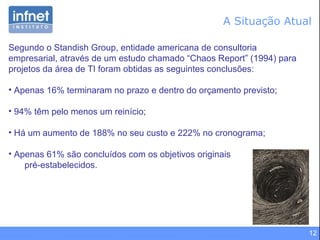 12
Segundo o Standish Group, entidade americana de consultoria
empresarial, através de um estudo chamado “Chaos Report” (1994) para
projetos da área de TI foram obtidas as seguintes conclusões:
• Apenas 16% terminaram no prazo e dentro do orçamento previsto;
• 94% têm pelo menos um reinício;
• Há um aumento de 188% no seu custo e 222% no cronograma;
• Apenas 61% são concluídos com os objetivos originais
pré-estabelecidos.
A Situação Atual
 