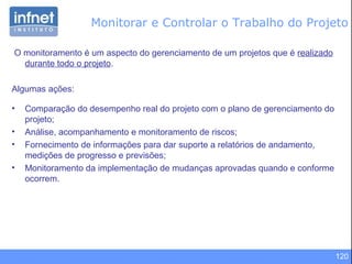 120
Monitorar e Controlar o Trabalho do Projeto
O monitoramento é um aspecto do gerenciamento de um projetos que é realizado
durante todo o projeto.
Algumas ações:
• Comparação do desempenho real do projeto com o plano de gerenciamento do
projeto;
• Análise, acompanhamento e monitoramento de riscos;
• Fornecimento de informações para dar suporte a relatórios de andamento,
medições de progresso e previsões;
• Monitoramento da implementação de mudanças aprovadas quando e conforme
ocorrem.
 