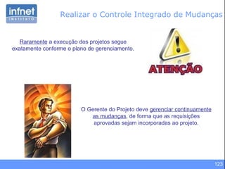 123
Realizar o Controle Integrado de Mudanças
Raramente a execução dos projetos segue
exatamente conforme o plano de gerenciamento.
O Gerente do Projeto deve gerenciar continuamente
as mudanças, de forma que as requisições
aprovadas sejam incorporadas ao projeto.
 