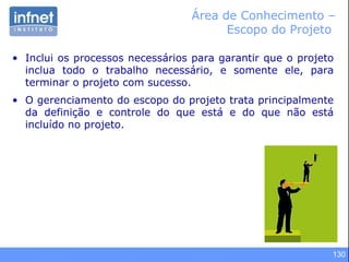 130
Área de Conhecimento –
Escopo do Projeto
• Inclui os processos necessários para garantir que o projeto
inclua todo o trabalho necessário, e somente ele, para
terminar o projeto com sucesso.
• O gerenciamento do escopo do projeto trata principalmente
da definição e controle do que está e do que não está
incluído no projeto.
 