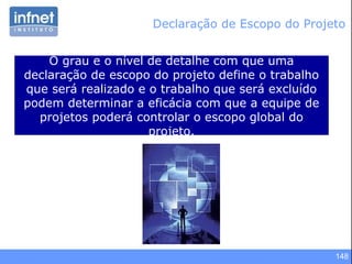 148
Declaração de Escopo do Projeto
O grau e o nível de detalhe com que uma
declaração de escopo do projeto define o trabalho
que será realizado e o trabalho que será excluído
podem determinar a eficácia com que a equipe de
projetos poderá controlar o escopo global do
projeto.
 