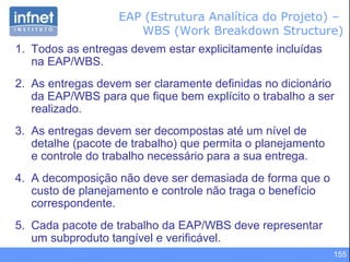 155
1. Todos as entregas devem estar explicitamente incluídas
na EAP/WBS.
2. As entregas devem ser claramente definidas no dicionário
da EAP/WBS para que fique bem explícito o trabalho a ser
realizado.
3. As entregas devem ser decompostas até um nível de
detalhe (pacote de trabalho) que permita o planejamento
e controle do trabalho necessário para a sua entrega.
4. A decomposição não deve ser demasiada de forma que o
custo de planejamento e controle não traga o benefício
correspondente.
5. Cada pacote de trabalho da EAP/WBS deve representar
um subproduto tangível e verificável.
EAP (Estrutura Analítica do Projeto) –
WBS (Work Breakdown Structure)
 