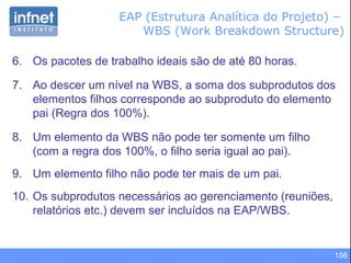 156
6. Os pacotes de trabalho ideais são de até 80 horas.
7. Ao descer um nível na WBS, a soma dos subprodutos dos
elementos filhos corresponde ao subproduto do elemento
pai (Regra dos 100%).
8. Um elemento da WBS não pode ter somente um filho
(com a regra dos 100%, o filho seria igual ao pai).
9. Um elemento filho não pode ter mais de um pai.
10. Os subprodutos necessários ao gerenciamento (reuniões,
relatórios etc.) devem ser incluídos na EAP/WBS.
EAP (Estrutura Analítica do Projeto) –
WBS (Work Breakdown Structure)
 