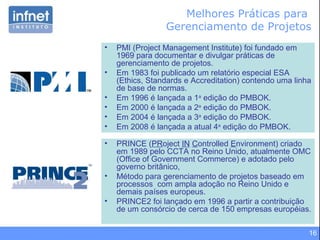 16
Melhores Práticas para
Gerenciamento de Projetos
• PRINCE (PRoject IN Controlled Environment) criado
em 1989 pelo CCTA no Reino Unido, atualmente OMC
(Office of Government Commerce) e adotado pelo
governo britânico,
• Método para gerenciamento de projetos baseado em
processos com ampla adoção no Reino Unido e
demais países europeus.
• PRINCE2 foi lançado em 1996 a partir a contribuição
de um consórcio de cerca de 150 empresas européias.
• PMI (Project Management Institute) foi fundado em
1969 para documentar e divulgar práticas de
gerenciamento de projetos.
• Em 1983 foi publicado um relatório especial ESA
(Ethics, Standards e Accreditation) contendo uma linha
de base de normas.
• Em 1996 é lançada a 1a
edição do PMBOK.
• Em 2000 é lançada a 2a
edição do PMBOK.
• Em 2004 é lançada a 3a
edição do PMBOK.
• Em 2008 é lançada a atual 4a
edição do PMBOK.
 