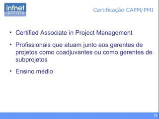 19
Certificação CAPM/PMI
• Certified Associate in Project Management
• Profissionais que atuam junto aos gerentes de
projetos como coadjuvantes ou como gerentes de
subprojetos
• Ensino médio
 