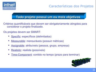 24
Critérios quantificáveis que devem ser obrigatoriamente atingidos para
considerar o projeto finalizado.
Os projetos devem ser SMART:
 Specific: específicos (delimitados)
 Measurable: mensuráveis (possuir métricas)
 Assignable: atribuíveis (pessoa, grupo, empresa)
 Realistic: realista (possíveis)
 Time-Component: contido no tempo (prazo para terminar)
Todo projeto possui um ou mais objetivosTodo projeto possui um ou mais objetivos
Características dos Projetos
 