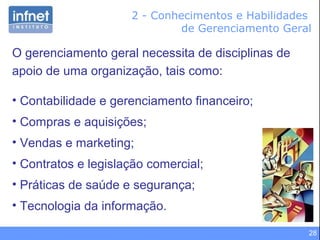 28
2 - Conhecimentos e Habilidades
de Gerenciamento Geral
O gerenciamento geral necessita de disciplinas de
apoio de uma organização, tais como:
• Contabilidade e gerenciamento financeiro;
• Compras e aquisições;
• Vendas e marketing;
• Contratos e legislação comercial;
• Práticas de saúde e segurança;
• Tecnologia da informação.
 