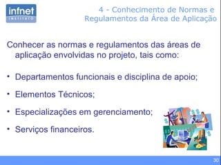 30
4 - Conhecimento de Normas e
Regulamentos da Área de Aplicação
Conhecer as normas e regulamentos das áreas de
aplicação envolvidas no projeto, tais como:
• Departamentos funcionais e disciplina de apoio;
• Elementos Técnicos;
• Especializações em gerenciamento;
• Serviços financeiros.
 