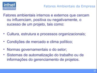 31
Fatores Ambientais da Empresa
Fatores ambientais internos e externos que cercam
ou influenciam, positiva ou negativamente, o
sucesso de um projeto, tais como:
• Cultura, estrutura e processos organizacionais;
• Condições de mercado e clima político;
• Normas governamentais o do setor;
• Sistemas de automatização do trabalho ou de
informações do gerenciamento de projetos.
 