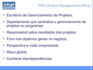 38
• Escritório de Gerenciamento de Projetos;
• Departamento que centraliza o gerenciamento de
projetos ou programas;
• Responsável pelos resultados dos projetos;
• Foco nos objetivos gerais no negócio;
• Perspectiva e visão empresarial;
• Risco global;
• Conhece interdependências.
PMO (Project Management Office)
 