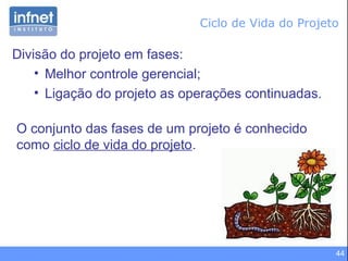 44
Ciclo de Vida do Projeto
Divisão do projeto em fases:
• Melhor controle gerencial;
• Ligação do projeto as operações continuadas.
O conjunto das fases de um projeto é conhecido
como ciclo de vida do projeto.
 