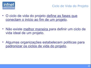 45
• O ciclo de vida do projeto define as fases que
conectam o início ao fim de um projeto.
• Não existe melhor maneira para definir um ciclo de
vida ideal de um projeto.
• Algumas organizações estabelecem políticas para
padronizar os ciclos de vida do projeto.
Ciclo de Vida do Projeto
 