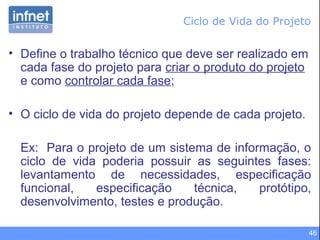 46
• Define o trabalho técnico que deve ser realizado em
cada fase do projeto para criar o produto do projeto
e como controlar cada fase;
• O ciclo de vida do projeto depende de cada projeto.
Ex: Para o projeto de um sistema de informação, o
ciclo de vida poderia possuir as seguintes fases:
levantamento de necessidades, especificação
funcional, especificação técnica, protótipo,
desenvolvimento, testes e produção.
Ciclo de Vida do Projeto
 