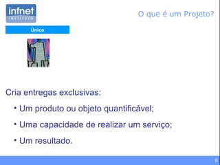 6
Cria entregas exclusivas:
• Um produto ou objeto quantificável;
• Uma capacidade de realizar um serviço;
• Um resultado.
Único
O que é um Projeto?
 