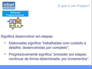 7
Elaborado
Progressivamente
Significa desenvolver em etapas:
• Elaboradas significa “trabalhadas com cuidado e
detalhe; desenvolvidas por completo”;
• Progressivamente significa “proceder por etapas;
continuar de forma determinada, por incrementos”.
O que é um Projeto?
 