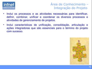70
Área de Conhecimento –
Integração do Projeto
• Inclui os processos e as atividades necessárias para identificar,
definir, combinar, unificar e coordenar os diversos processos e
atividades de gerenciamento de projetos.
• Inclui características de unificação, consolidação, articulação e
ações integradoras que são essenciais para o término do projeto
com sucesso.
 