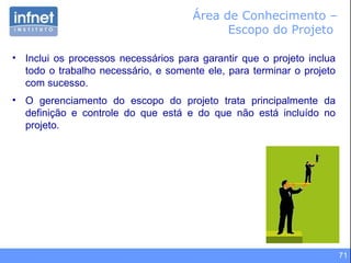 71
Área de Conhecimento –
Escopo do Projeto
• Inclui os processos necessários para garantir que o projeto inclua
todo o trabalho necessário, e somente ele, para terminar o projeto
com sucesso.
• O gerenciamento do escopo do projeto trata principalmente da
definição e controle do que está e do que não está incluído no
projeto.
 