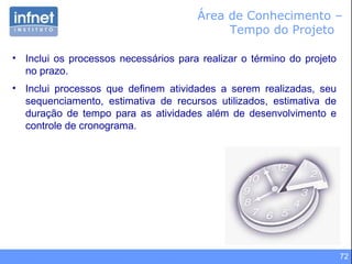 72
Área de Conhecimento –
Tempo do Projeto
• Inclui os processos necessários para realizar o término do projeto
no prazo.
• Inclui processos que definem atividades a serem realizadas, seu
sequenciamento, estimativa de recursos utilizados, estimativa de
duração de tempo para as atividades além de desenvolvimento e
controle de cronograma.
 