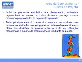 73
Área de Conhecimento –
Custos do Projeto
• Inclui os processos envolvidos em planejamento, estimativa,
orçamentação e controle de custos, de modo que seja possível
terminar o projeto dentro do orçamento aprovado.
• Trata principalmente do custo dos recursos necessários para
terminar as atividades do cronograma, no entanto deve considerar o
efeito das decisões do projeto sobre o custo de utilização,
manutenção e suporte do produto/serviço resultante do projeto.
 