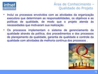 74
Área de Conhecimento –
Qualidade do Projeto
• Inclui os processos envolvidos com as atividades da organização
executora que determinam as responsabilidades, os objetivos e as
políticas de qualidade, de modo que o projeto atenda às
necessidades que motivaram sua realização.
• Os processos implementam o sistema de gerenciamento da
qualidade através da política, dos procedimentos e dos processos
de planejamento da qualidade, garantia da qualidade e controle da
qualidade com atividades de melhoria contínua dos processos .
 