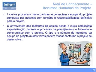 75
Área de Conhecimento –
Recursos Humanos do Projeto
• Inclui os processos que organizam e gerenciam a equipe do projeto
composta por pessoas com funções e responsabilidades definidas
para o projeto.
• O envolvimeto dos membros da equipe desde o início acrescenta
especialização durante o processo de planejamento e fortelece o
compromisso com o projeto. O tipo e o número de membros da
equipe do projeto muitas vezes podem mudar conforme o projeto se
desenvolve .
 
