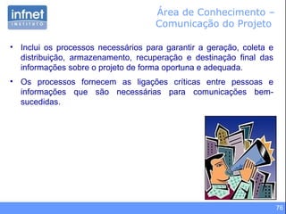 76
Área de Conhecimento –
Comunicação do Projeto
• Inclui os processos necessários para garantir a geração, coleta e
distribuição, armazenamento, recuperação e destinação final das
informações sobre o projeto de forma oportuna e adequada.
• Os processos fornecem as ligações críticas entre pessoas e
informações que são necessárias para comunicações bem-
sucedidas.
 
