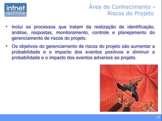 77
Área de Conhecimento –
Riscos do Projeto
• Inclui os processos que tratam da realização de identificação,
análise, respostas, monitoramento, controle e planejamento do
gerenciamento de riscos do projeto.
• Os objetivos do gerenciamento de riscos do projeto são aumentar a
probabilidade e o impacto dos eventos positivos e diminuir a
probabilidade e o impacto dos eventos adversos ao projeto.
 