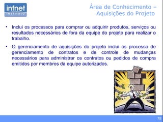78
Área de Conhecimento –
Aquisições do Projeto
• Inclui os processos para comprar ou adquirir produtos, serviços ou
resultados necessários de fora da equipe do projeto para realizar o
trabalho.
• O gerenciamento de aquisições do projeto inclui os processo de
gerenciamento de contratos e de controle de mudanças
necessários para administrar os contratos ou pedidos de compra
emitidos por membros da equipe autorizados.
 