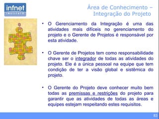 83
Área de Conhecimento –
Integração do Projeto
• O Gerenciamento da Integração é uma das
atividades mais difíceis no gerenciamento do
projeto e o Gerente de Projetos é responsável por
esta atividade.
• O Gerente de Projetos tem como responsabilidade
chave ser o integrador de todas as atividades do
projeto. Ele é a única pessoal na equipe que tem
condição de ter a visão global e sistêmica do
projeto.
• O Gerente do Projeto deve conhecer muito bem
todas as premissas e restrições do projeto para
garantir que as atividades de todas as áreas e
equipes estejam respeitando estes requisitos.
 