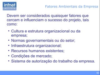 92
Devem ser considerados quaisquer fatores que
cercam e influenciam o sucesso do projeto, tais
como:
• Cultura e estrutura organizacional ou da
empresa;
• Normas governamentais ou do setor;
• Infraestrutura organizacional;
• Recursos humanos existentes;
• Condições de mercado;
• Sistema de autorização do trabalho da empresa.
Fatores Ambientais da Empresa
 